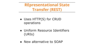 REpresentational State
Transfer (REST)
● Uses HTTP(S) for CRUD
operations
● Uniform Resource Identifiers
(URIs)
● New alternative to SOAP
 