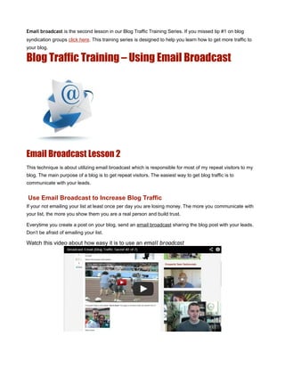 Email broadcast is the second lesson in our Blog Traffic Training Series. If you missed tip #1 on blog
syndication groups click here. This training series is designed to help you learn how to get more traffic to
your blog.

Blog Traffic Training – Using Email Broadcast




Email Broadcast Lesson 2
This technique is about utilizing email broadcast which is responsible for most of my repeat visitors to my
blog. The main purpose of a blog is to get repeat visitors. The easiest way to get blog traffic is to
communicate with your leads.


Use Email Broadcast to Increase Blog Traffic
If your not emailing your list at least once per day you are losing money. The more you communicate with
your list, the more you show them you are a real person and build trust.

Everytime you create a post on your blog, send an email broadcast sharing the blog post with your leads.
Don’t be afraid of emailing your list.

Watch this video about how easy it is to use an email broadcast
 