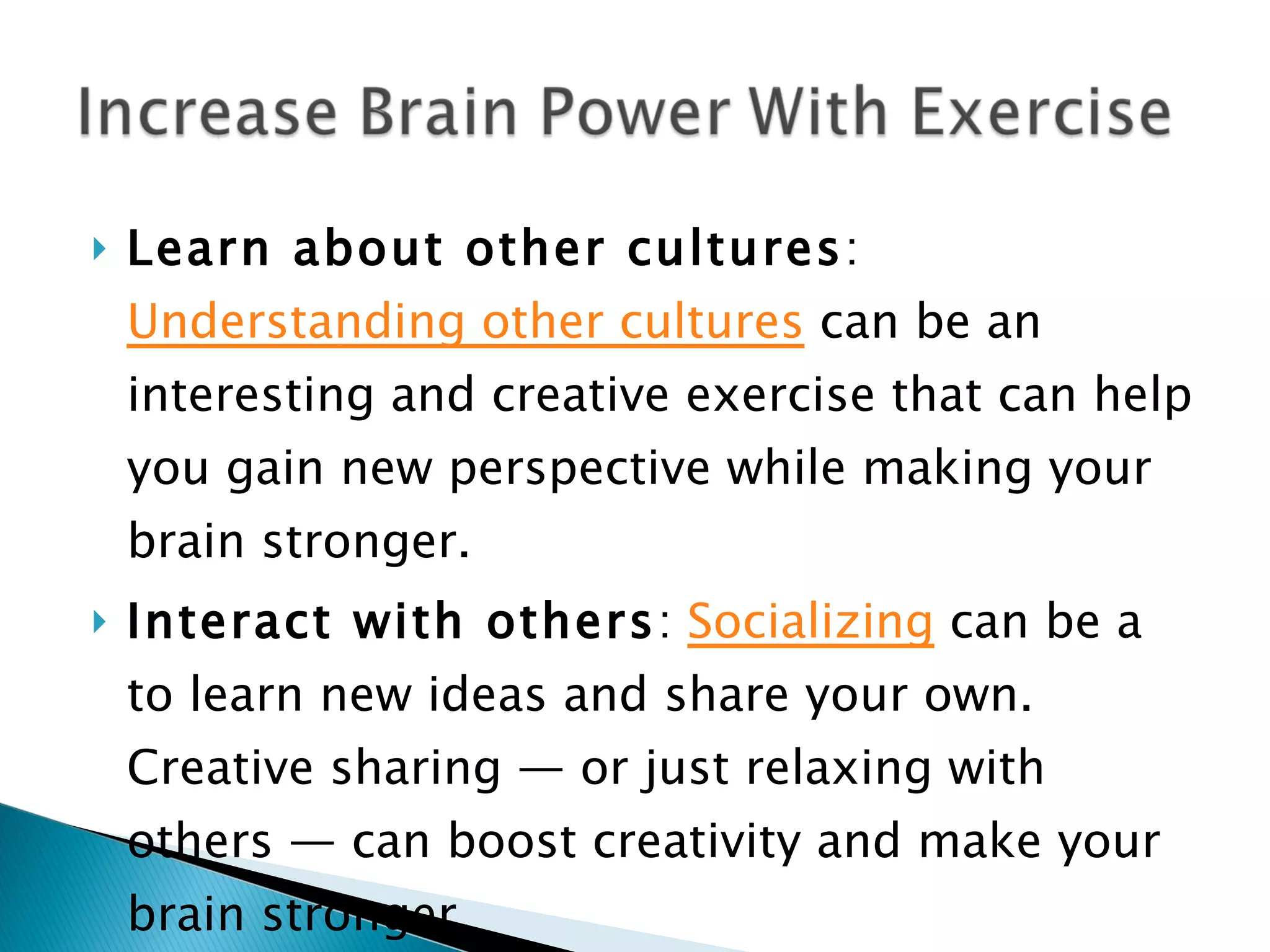 Learn about other cultures :  Understanding other cultures  can be an interesting and creative exercise that can help you gain new perspective while making your brain stronger. Interact with others :  Socializing  can be a to learn new ideas and share your own. Creative sharing — or just relaxing with others — can boost creativity and make your brain stronger. 
