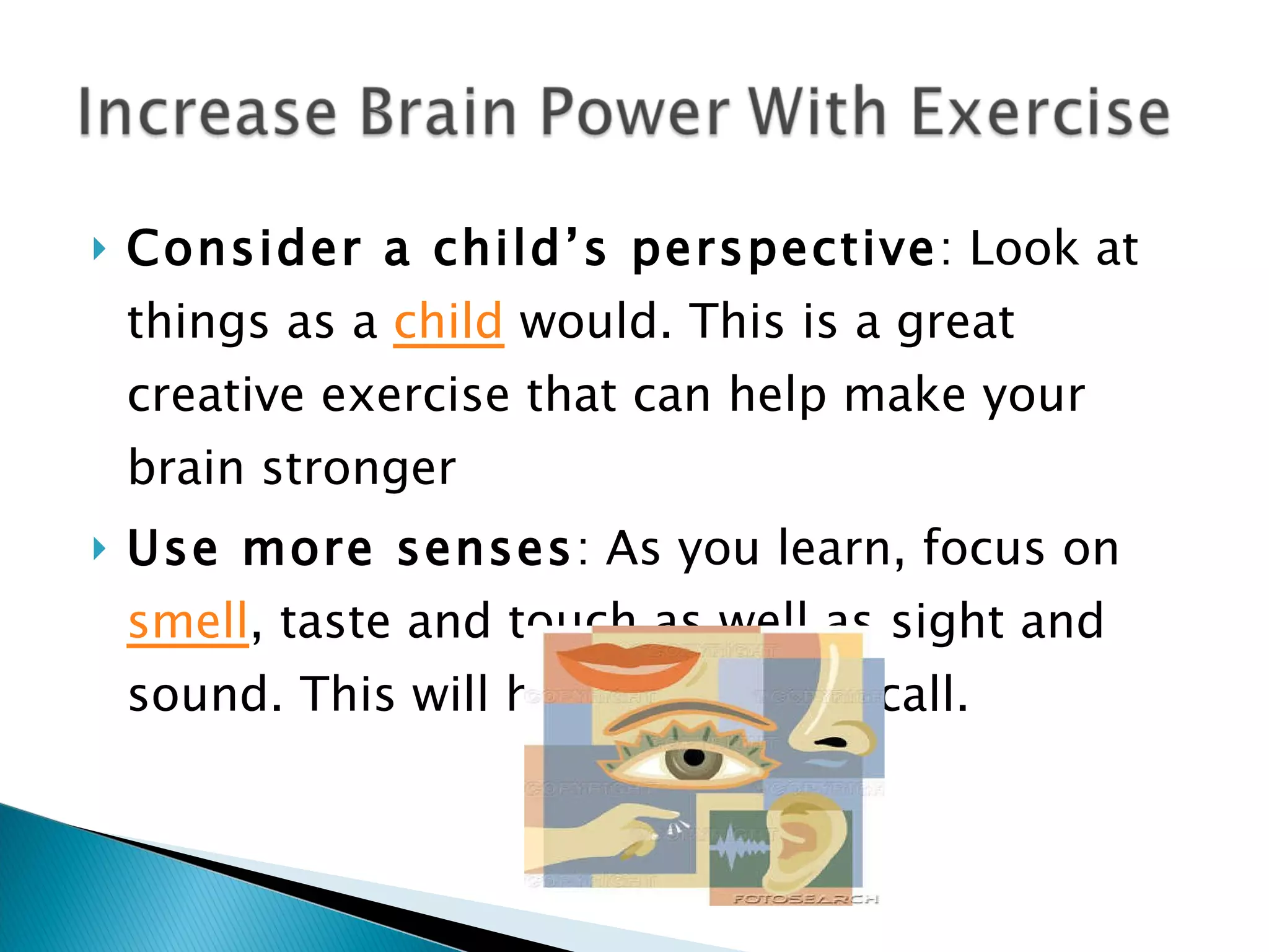Consider a child’s perspective : Look at things as a  child  would. This is a great creative exercise that can help make your brain stronger Use more senses : As you learn, focus on  smell , taste and touch as well as sight and sound. This will help you with recall. 