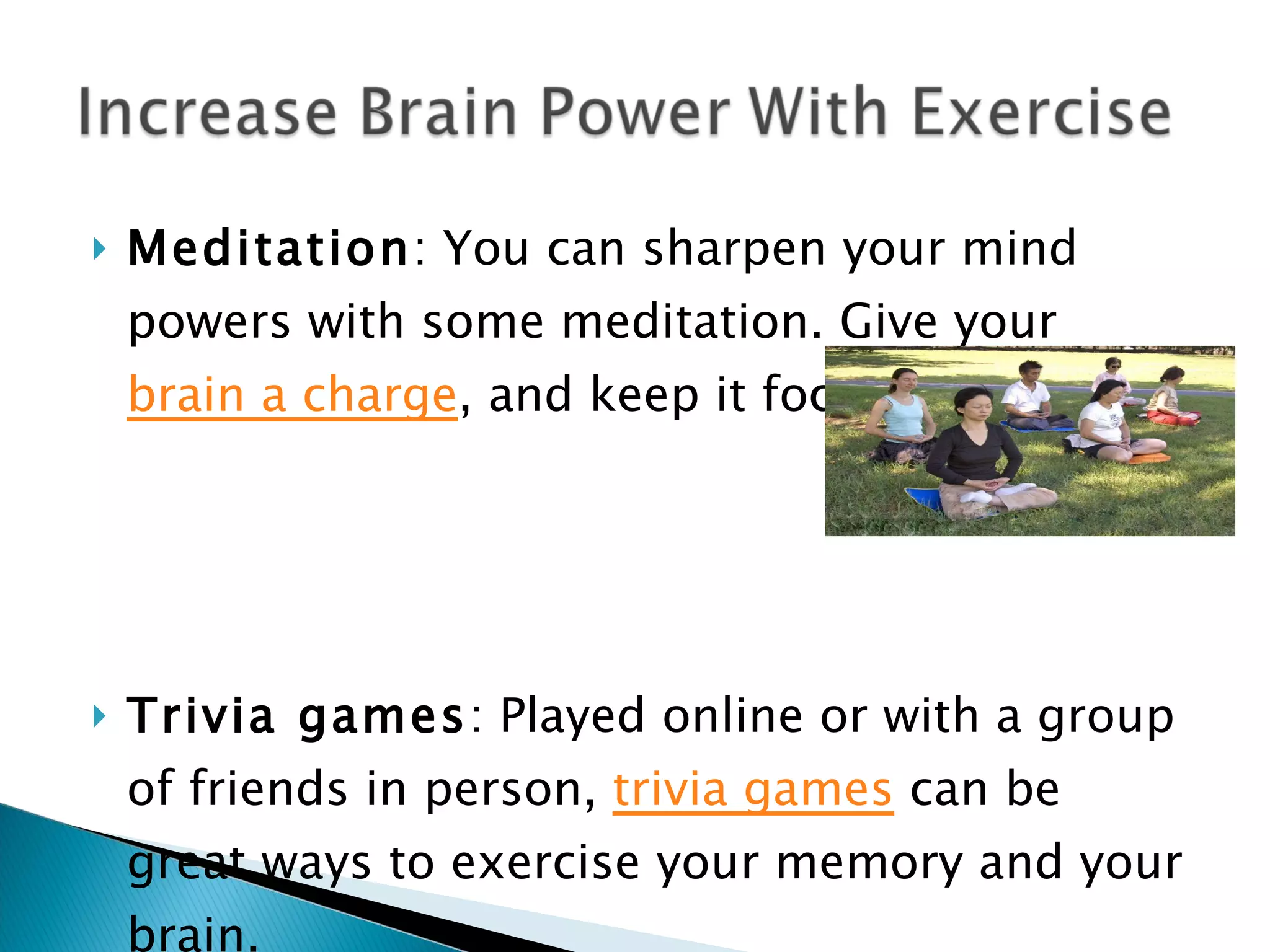 Meditation : You can sharpen your mind powers with some meditation. Give your  brain a charge , and keep it focused. Trivia games : Played online or with a group of friends in person,  trivia games  can be great ways to exercise your memory and your brain. 