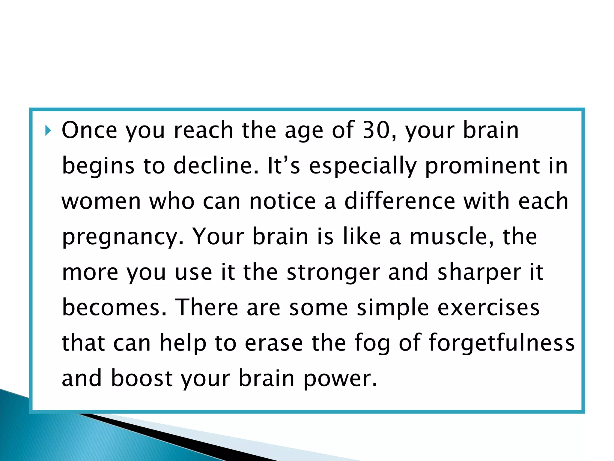 Once you reach the age of 30, your brain begins to decline. It’s especially prominent in women who can notice a difference with each pregnancy. Your brain is like a muscle, the more you use it the stronger and sharper it becomes. There are some simple exercises that can help to erase the fog of forgetfulness and boost your brain power. 