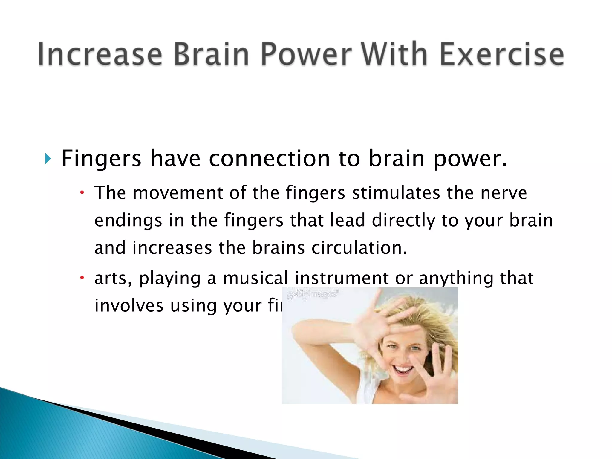 Fingers have connection to brain power. The movement of the fingers stimulates the nerve endings in the fingers that lead directly to your brain and increases the brains circulation. arts, playing a musical instrument or anything that involves using your fingers a lot. 