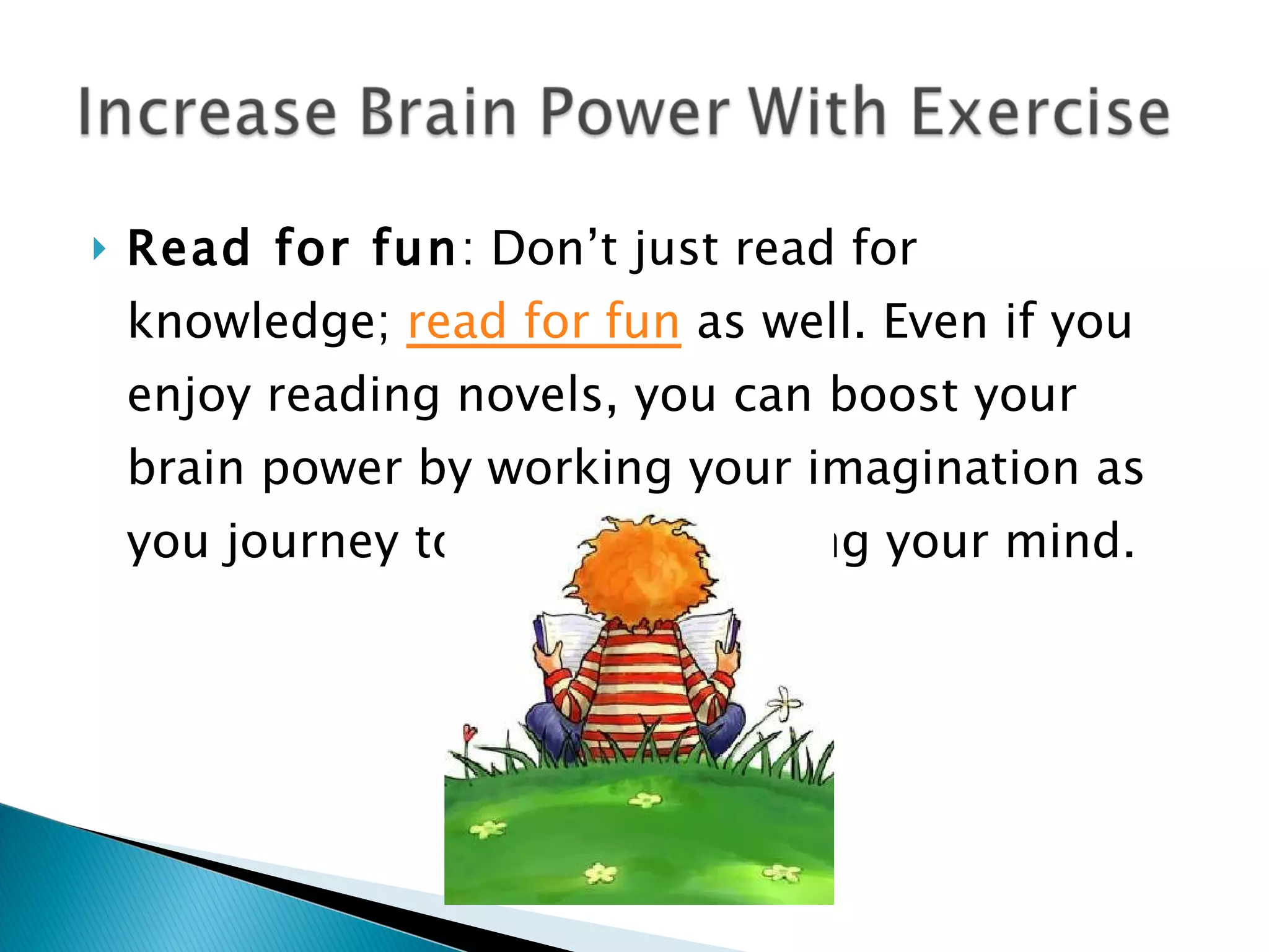 Read for fun : Don’t just read for knowledge;  read for fun  as well. Even if you enjoy reading novels, you can boost your brain power by working your imagination as you journey to new places using your mind. 