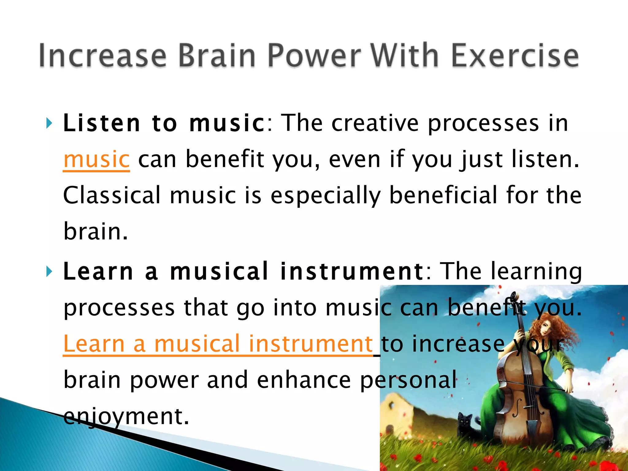 Listen to music : The creative processes in  music  can benefit you, even if you just listen. Classical music is especially beneficial for the brain. Learn a musical instrument : The learning processes that go into music can benefit you.  Learn a musical  instrument   to increase your brain power and enhance personal enjoyment. 