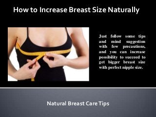 How to Increase Breast Size Naturally
Just follow some tips
and mind suggestion
with few precautions,
and you can increase
possibility to succeed to
get bigger breast size
with perfect nipple size.
Natural Breast CareTips
 
