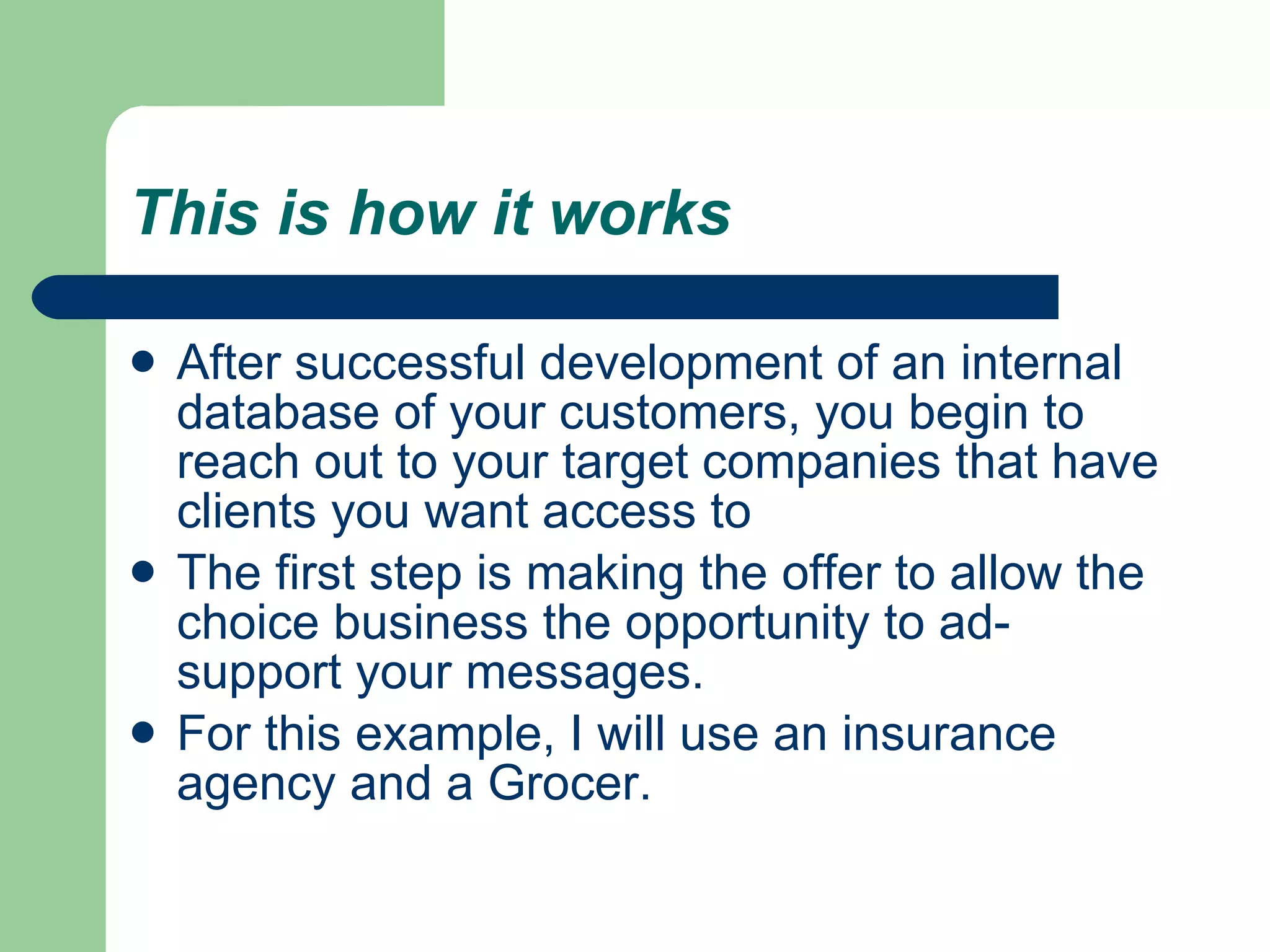 This is how it works   After successful development of an internal database of your customers, you begin to reach out to your target companies that have clients you want access to  The first step is making the offer to allow the choice business the opportunity to ad-support your messages.  For this example, I will use an insurance agency and a Grocer.  