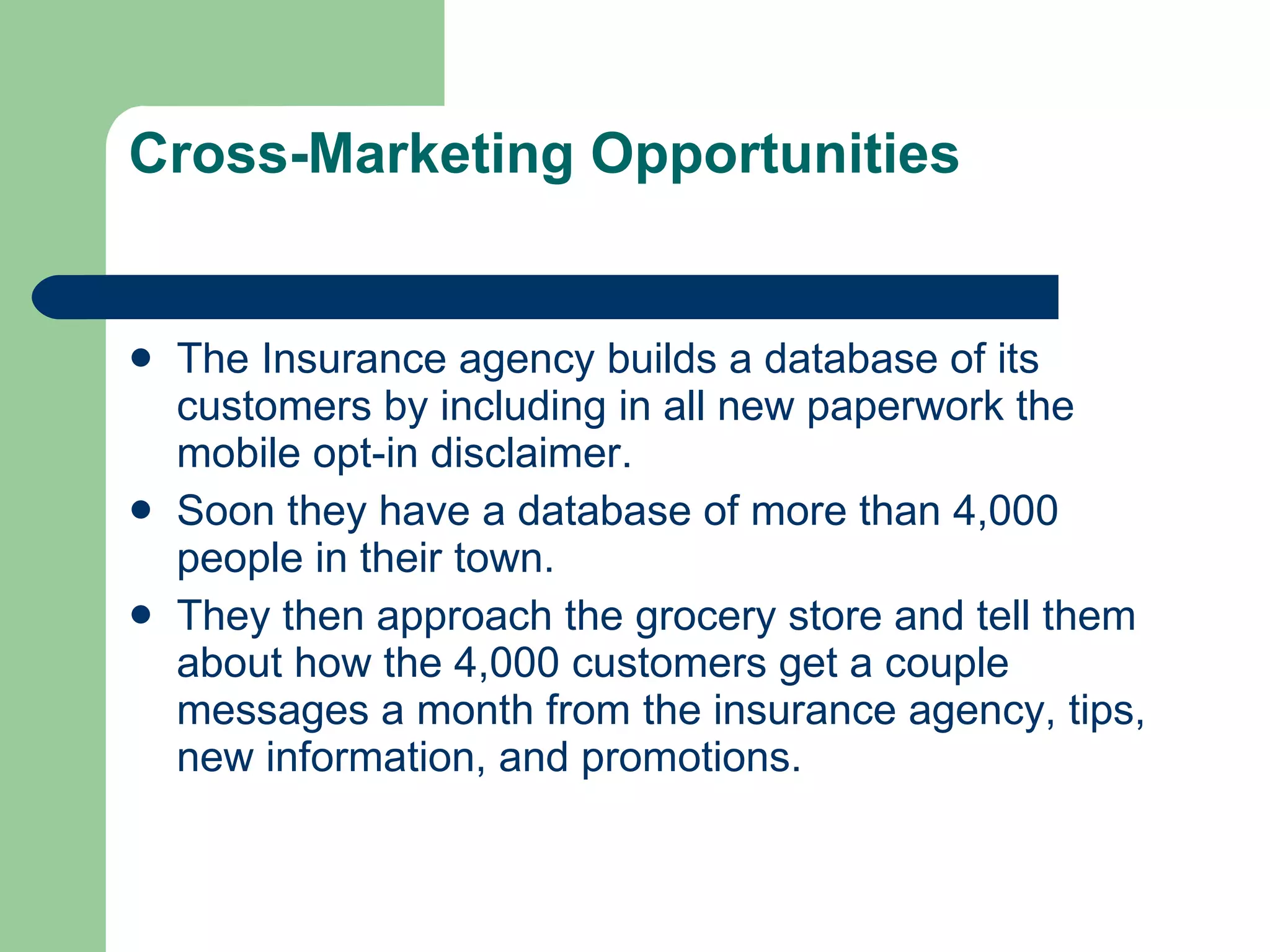 Cross-Marketing Opportunities  The Insurance agency builds a database of its customers by including in all new paperwork the mobile opt-in disclaimer.  Soon they have a database of more than 4,000 people in their town.  They then approach the grocery store and tell them about how the 4,000 customers get a couple messages a month from the insurance agency, tips, new information, and promotions.  