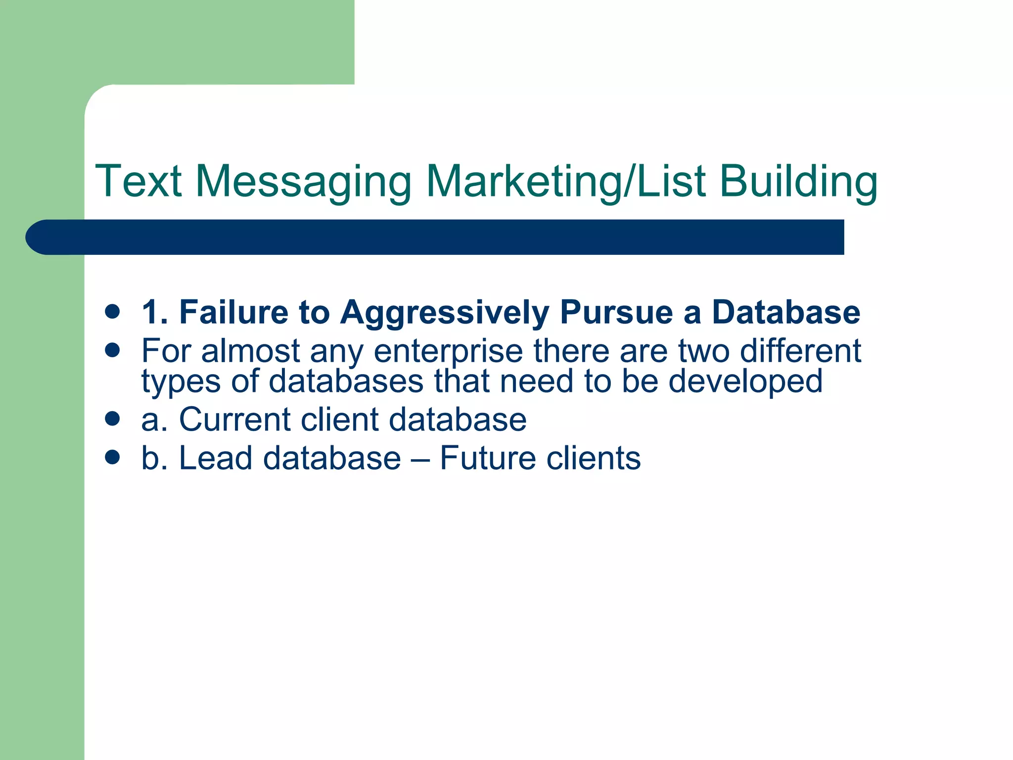 Text Messaging Marketing/List Building 1. Failure to Aggressively Pursue a Database For almost any enterprise there are two different types of databases that need to be developed  a. Current client database  b. Lead database – Future clients  