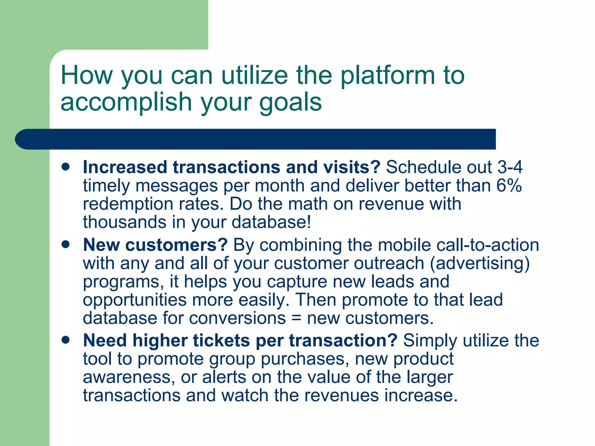 How you can utilize the platform to accomplish your goals   Increased transactions and visits?  Schedule out 3-4 timely messages per month and deliver better than 6% redemption rates. Do the math on revenue with thousands in your database!   New customers?  By combining the mobile call-to-action with any and all of your customer outreach (advertising) programs, it helps you capture new leads and opportunities more easily. Then promote to that lead database for conversions = new customers.  Need higher tickets per transaction?  Simply utilize the tool to promote group purchases, new product awareness, or alerts on the value of the larger transactions and watch the revenues increase.   