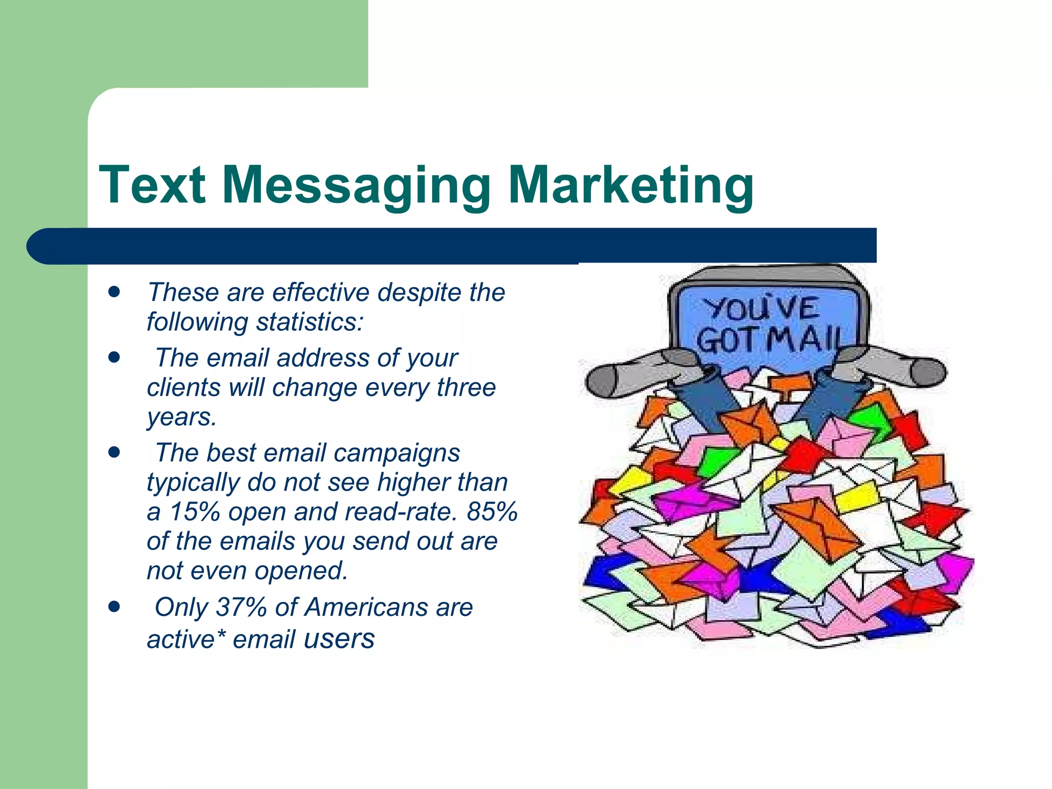 Text Messaging Marketing These are effective despite the following statistics:  The email address of your clients will change every three years.  The best email campaigns typically do not see higher than a 15% open and read-rate. 85% of the emails you send out are not even opened.  Only 37% of Americans are active* email  users  