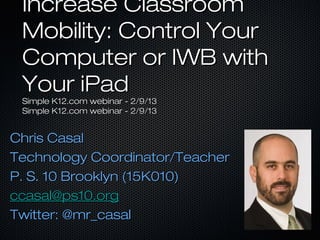 Increase Classroom
 Mobility: Control Your
 Computer or IWB with
 Your iPad
 Simple K12.com webinar - 2/9/13
 Simple K12.com webinar - 2/9/13


Chris Casal
Technology Coordinator/Teacher
P. S. 10 Brooklyn (15K010)
ccasal@ps10.org
Twitter: @mr_casal
 