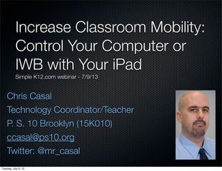 Chris Casal
Technology Coordinator/Teacher
P. S. 10 Brooklyn (15K010)
ccasal@ps10.org
Twitter: @mr_casal
Increase Classroom Mobility:
Control Your Computer or
IWB with Your iPad
Simple K12.com webinar - 7/9/13
Tuesday, July 9, 13
 