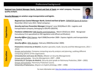 Professional background.
Regional Loss Control Manager North, Central and East of Spain on retail company. Processes
quality analysis.
Security Manager on aviation cargo transportation and logistic.
Regional Loss Control Manager North, Central and East of Spain. (SPRINTER Sports & Fashion -
November 2012/ June 2013- Retail company.)
Security and Loss Prevention Manager (Integra2 -June 2010/March 201-: Logistics and
transportation company, belonging to GRUPO LOGISTA).
Freelance collaborator (ABS Quality and Evaluations, -March 2010/June 2010- Recognized
Consultancy Firm specialised on ISO regulation and official certification)
Security Officer (DHL Express -April 2008/December 2009-: Express logisitic and transportation
company.
Security officer, (DHL Aviation -February 2004/December 2009):
Polytechnic University at Madrid. (Auditor specialist, Audit, Security and Risk Management, 2011 –
2012).
Groups and activities: Company computing security analysis and planning, auditing different
computing spheres of the organization.
Univeeduction and sasco de Vitoria. (Master on Security Management).
Groups and activities: Security Management, 2007 – 2008
University of Europea de Madrid. (Security post-grade on Patrimony Protection, 2004 – 2005).
Groups and activities: Patrimony Protection course.
University of Salamanca. (Degree on English philology, 1994 – 1998).
ExperienceEducation
For more information visit: http://es.linkedin.com/in/miguelangelgonzalezmorinigo
 