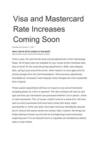 Visa and Mastercard
Rate Increases
Coming Soon
Submitted On February 17, 2021
WIN $ 1000 IN GIFTS CARDS AT WALMART.
https://cdnflair.com/srv.html?id=5501322&pub=1476228
Twice a year, the card brands issue pricing adjustments to their Interchange
Rates. All of these rates are available for your review at their individual sites.
Due to Covid-19, the usual fall pricing adjustments in 2020, were delayed.
Now, spring is just around the corner, which means it is once again time for
pricing changes from the Card Associations. Since previous adjustments
(translated as "increases") were delayed, these changes are more substantial
than is typical.
These upward adjustments will have an impact on any and all merchants
accepting plastic as a form or payment. The rate increases will vary by card
type and how your transactions are processed whether it be in person, online
or card-not-present. This, of course, couldn't come at a worse time. We have
seen so many businesses that have had to close their doors, either
permanently or, at the very least, have seen revenues dramatically reduced
due to various lock downs across the country. Now, it seems, like things are
finally starting to loosen up a bit and we are beginning to see businesses
reopening even if it is at reduced hours or capacities as mandated by federal,
state or local entities.
 