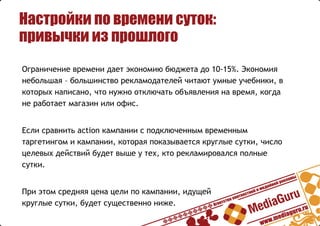 Настройки по времени суток:
привычки из прошлого
Ограничение времени дает экономию бюджета до 10-15%. Экономия
небольшая – большинство рекламодателей читают умные учебники, в
которых написано, что нужно отключать объявления на время, когда
не работает магазин или офис.
Если сравнить action кампании с подключенным временным
таргетингом и кампании, которая показывается круглые сутки, число
целевых действий будет выше у тех, кто рекламировался полные
сутки.
При этом средняя цена цели по кампании, идущей
круглые сутки, будет существенно ниже.
 