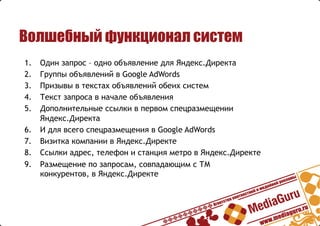 Волшебный функционал систем
1.  Один запрос – одно объявление для Яндекс.Директа
2.  Группы объявлений в Google AdWords
3.  Призывы в текстах объявлений обеих систем
4.  Текст запроса в начале объявления
5.  Дополнительные ссылки в первом спецразмещении
Яндекс.Директа
6.  И для всего спецразмещения в Google AdWords
7.  Визитка компании в Яндекс.Директе
8.  Ссылки адрес, телефон и станция метро в Яндекс.Директе
9.  Размещение по запросам, совпадающим с ТМ
конкурентов, в Яндекс.Директе
 