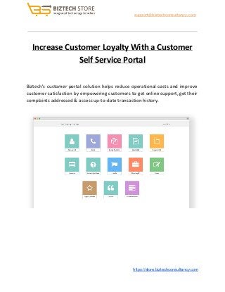 ​support@biztechconsultancy.com
Increase Customer Loyalty With a Customer
Self Service Portal
Biztech's customer portal solution helps reduce operational costs and improve
customer satisfaction by empowering customers to get online support, get their
complaints addressed & access up-to-date transaction history.
​https://store.biztechconsultancy.com
 