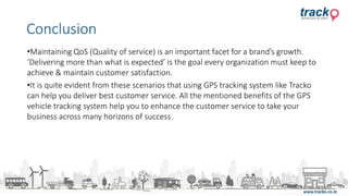 •Maintaining QoS (Quality of service) is an important facet for a brand’s growth.
‘Delivering more than what is expected’ is the goal every organization must keep to
achieve & maintain customer satisfaction.
•It is quite evident from these scenarios that using GPS tracking system like Tracko
can help you deliver best customer service. All the mentioned benefits of the GPS
vehicle tracking system help you to enhance the customer service to take your
business across many horizons of success
Conclusion
 