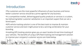 •The customers are the most powerful influencers of your business and hence
better customer service should be a prime agenda for any business.
•In a competitive market, delivering good quality products or services is a custom,
but delivering better customer satisfaction is an important aspect that can set a
brand apart.
•GPS vehicle tracking solution is one of the best tools to improve & maintain
customer service and even might prove to be a winning combination for your
branding.
•Installing GPS tracking solution gives you an exact location & real-time tracking of
your vehicles. The benefits of using a GPS fleet tracking and management solution
to improve your company’s customer service are listed below.
Introduction
 