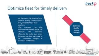 Optimize fleet for timely delivery
• It also saves the time & efforts
spent on making calls to each &
every driver to know their
locations.
•The manager can also
distribute the load equally & can
schedule the deliveries
efficiently to make sure more
deliveries are done each day, to
the customer’s delight &
business’s profitability.
Optimize
fleet for
timely
delivery
 
