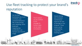 •As the fleet
businesses rely much
on drivers, any
untoward behaviour
like unsafe driving,
over speeding, harsh
braking &
inappropriate
acceleration can
hamper your brand’s
image
•Such aspects
can be notified
to the
manager &
further steps
can be taken
immediately
•Harsh driving
also increases
maintenance
expenses & risks
of damage or loss
of goods. These
issues can be
prevented by
using fleet
tracking system
Use fleet tracking to protect your brand's
reputation
 