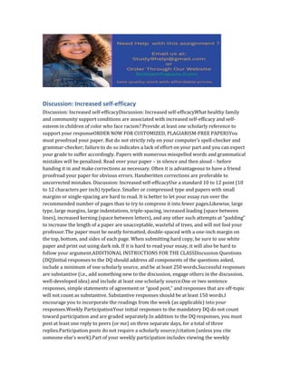 Discussion: Increased self-efficacy
Discussion: Increased self-efficacyDiscussion: Increased self-efficacyWhat healthy family
and community support conditions are associated with increased self-efficacy and self-
esteem in children of color who face racism? Provide at least one scholarly reference to
support your responseORDER NOW FOR CUSTOMIZED, PLAGIARISM-FREE PAPERSYou
must proofread your paper. But do not strictly rely on your computer’s spell-checker and
grammar-checker; failure to do so indicates a lack of effort on your part and you can expect
your grade to suffer accordingly. Papers with numerous misspelled words and grammatical
mistakes will be penalized. Read over your paper – in silence and then aloud – before
handing it in and make corrections as necessary. Often it is advantageous to have a friend
proofread your paper for obvious errors. Handwritten corrections are preferable to
uncorrected mistakes. Discussion: Increased self-efficacyUse a standard 10 to 12 point (10
to 12 characters per inch) typeface. Smaller or compressed type and papers with small
margins or single-spacing are hard to read. It is better to let your essay run over the
recommended number of pages than to try to compress it into fewer pages.Likewise, large
type, large margins, large indentations, triple-spacing, increased leading (space between
lines), increased kerning (space between letters), and any other such attempts at “padding”
to increase the length of a paper are unacceptable, wasteful of trees, and will not fool your
professor.The paper must be neatly formatted, double-spaced with a one-inch margin on
the top, bottom, and sides of each page. When submitting hard copy, be sure to use white
paper and print out using dark ink. If it is hard to read your essay, it will also be hard to
follow your argument.ADDITIONAL INSTRUCTIONS FOR THE CLASSDiscussion Questions
(DQ)Initial responses to the DQ should address all components of the questions asked,
include a minimum of one scholarly source, and be at least 250 words.Successful responses
are substantive (i.e., add something new to the discussion, engage others in the discussion,
well-developed idea) and include at least one scholarly source.One or two sentence
responses, simple statements of agreement or “good post,” and responses that are off-topic
will not count as substantive. Substantive responses should be at least 150 words.I
encourage you to incorporate the readings from the week (as applicable) into your
responses.Weekly ParticipationYour initial responses to the mandatory DQ do not count
toward participation and are graded separately.In addition to the DQ responses, you must
post at least one reply to peers (or me) on three separate days, for a total of three
replies.Participation posts do not require a scholarly source/citation (unless you cite
someone else’s work).Part of your weekly participation includes viewing the weekly
 