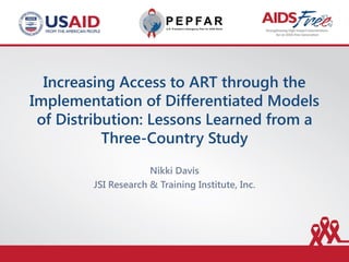 Increasing Access to ART through the
Implementation of Differentiated Models
of Distribution: Lessons Learned from a
Three-Country Study
Nikki Davis
JSI Research & Training Institute, Inc.
 