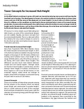 Industry Article
Tower Concepts for Increased Hub Height
By Colin Pawsey
As the Wind Industry continues to grow, all trends are towards producing more power and lowering the
levelised cost of energy. The development of towers for onshore turbines is being driven by those same
issues, and one of the key areas of development is in tower height. It is much more of a factor onshore
than it is offshore, as the conditions on land tend to favour elevated hubs in terms of increased energy
production. In areas where wind speed is low, taller towers allow the turbine to access stronger winds at
height; and in forested areas, such as those in Northern Europe, the wind shear and turbulence created
by the terrain favours elevated hub heights.
Of course, it is not as simple as just fabricating ever
taller towers, as some of the conventional designs
are not scalable. Equally, any tower concept must
be economically feasible. There is a demand within
the industry for new, creative designs to come to
the fore that can take wind turbine towers beyond
150 metres and more.
Trends towards increased hub height
Data from Fraunhofer IWES Wind Monitor shows
the trend towards increased tower height. In 2013
33% of all new turbines installed in Europe had hub
heights in the range of 120-140 metres. While most
existing wind turbines have a hub height in the
range of 60-80 metres, only 10% of those construct-
ed during 2013 were within those heights. The
difference was also much more distinct between
coastal and non-coastal regions. Stronger winds
are found at lower height in coastal areas, and the
average tower height of turbines constructed in
these regions in 2013 was 60-100 metres. In low
mountain regions, where winds are stronger at
height, almost 80% of turbines constructed during
the year were in excess of 120 metres.
Current Concepts
There are a number of interesting concepts among
the key players in the industry, which are taking
tower design and construction to greater heights.
Here is a brief summary of some of the concepts
that have been introduced in recent years, with the
intention of increasing energy yield through better
tower design.
Enercon
In December 2013
Enercon installed a
prototype E-115
turbine in Northern
Germany, with a
precast concrete tower
at a hub height of
135 metres. The new
turbine became
available for series
production in mid-
2014, and can be
fabricated with a
hub height of up to
149 metres. In typical
inland conditions with a wind speed of 6.5 m/s and
a hub height of 149 metres, the E-115 is able to pro-
duce an annual output of approximately 9.3 million
kilowatt hours – an increase of 14% over the Ener-
con E-101.
Enercon’s precast concrete towers are fabricated as
separate elements with diameters up to 14.5 me-
tres. Segments with larger diameters are manufac-
tured in two or three half-shells so that they can be
easily transported to site. After assembly the seg-
ments are linked to each other via prestressing ten-
dons centered in the tower wall.The joints between
individual precast tower segments are sealed with
a special epoxy resin to transmit compressive loads
evenly from segment to segment. The prestressing
tendons are passed through sheathing pipes em-
bedded in the segments, then connected to the
foundations. Any gaps between the tendons and
www.windturbine-towers.com
Source: Enercon
 