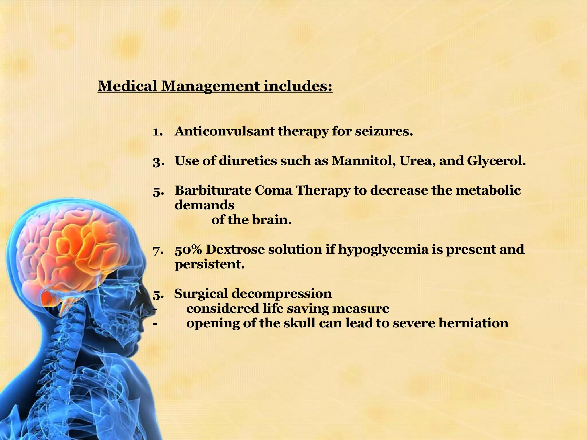 Medical Management includes:   Anticonvulsant therapy for seizures. Use of diuretics such as Mannitol, Urea, and Glycerol. Barbiturate Coma Therapy to decrease the metabolic demands  of the brain. 50% Dextrose solution if hypoglycemia is present and persistent. 5.  Surgical decompression -         considered life saving measure -         opening of the skull can lead to severe herniation 