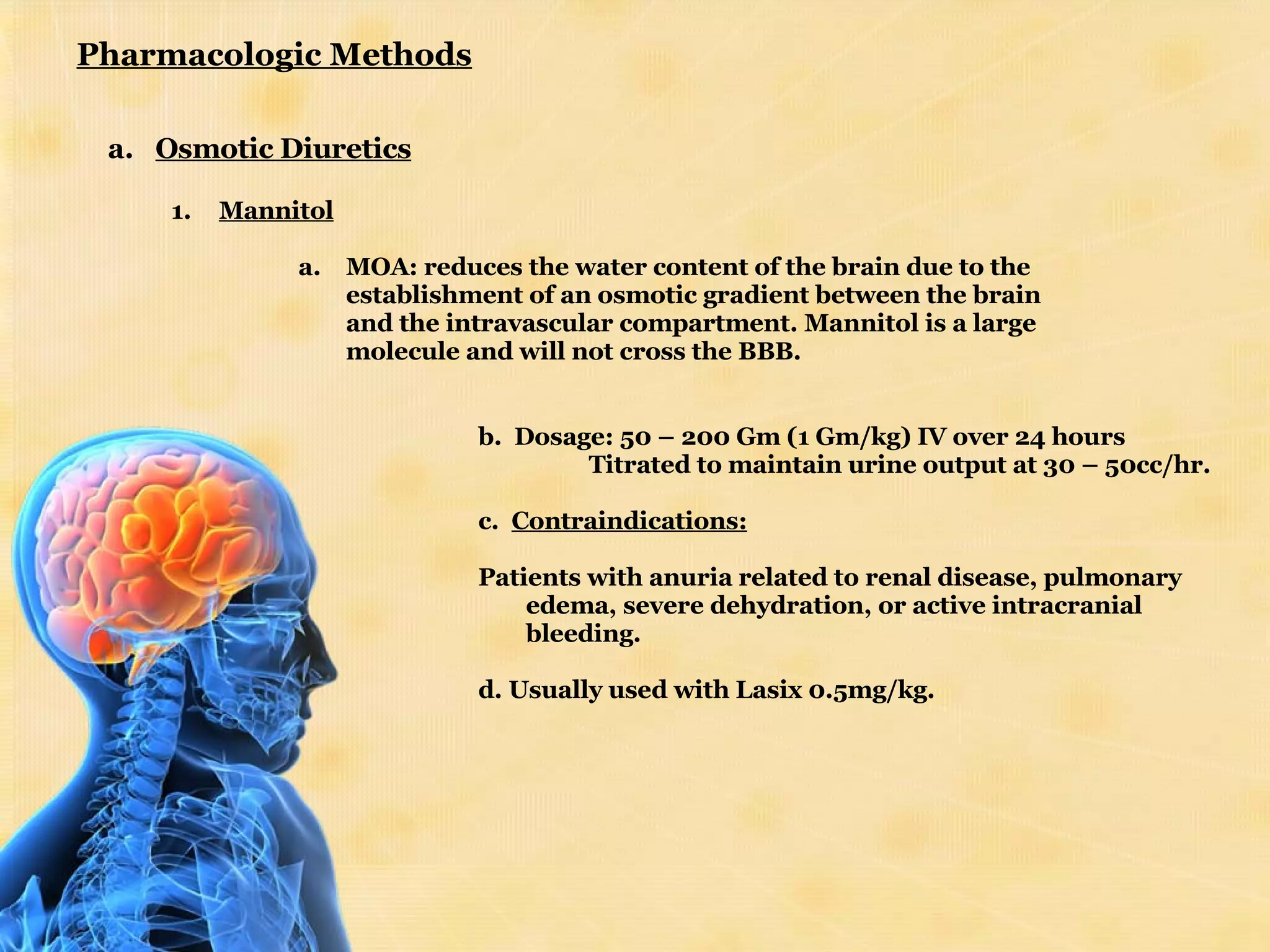 Pharmacologic Methods Osmotic Diuretics Mannitol   MOA: reduces the water content of the brain due to the establishment of an osmotic gradient between the brain and the intravascular compartment. Mannitol is a large molecule and will not cross the BBB.    b.  Dosage: 50 – 200 Gm (1 Gm/kg) IV over 24 hours                    Titrated to maintain urine output at 30 – 50cc/hr.            c.  Contraindications:   Patients with anuria related to renal disease, pulmonary edema, severe dehydration, or active intracranial bleeding. d. Usually used with Lasix 0.5mg/kg. 