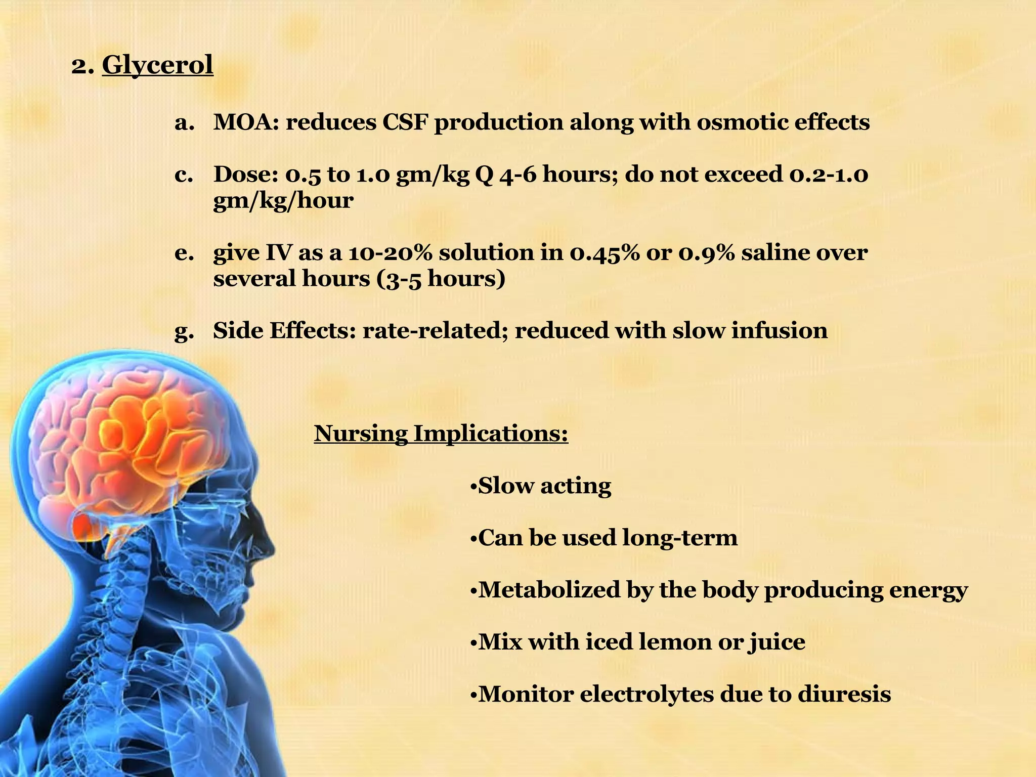 2.  Glycerol MOA: reduces CSF production along with osmotic effects Dose: 0.5 to 1.0 gm/kg Q 4-6 hours; do not exceed 0.2-1.0 gm/kg/hour  give IV as a 10-20% solution in 0.45% or 0.9% saline over several hours (3-5 hours)  Side Effects: rate-related; reduced with slow infusion  Nursing Implications: Slow acting Can be used long-term Metabolized by the body producing energy Mix with iced lemon or juice Monitor electrolytes due to diuresis 