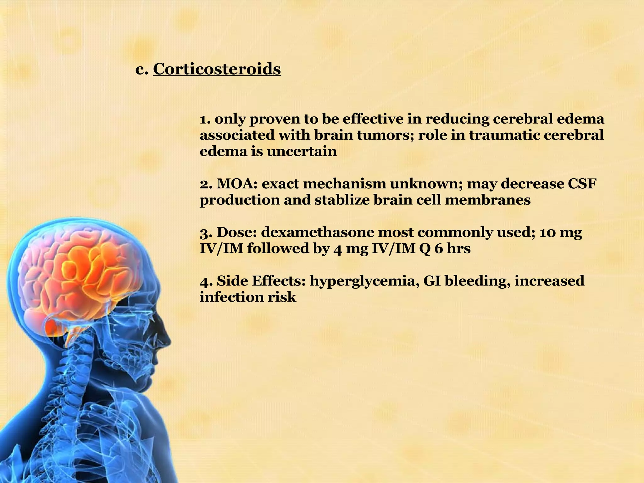 c.  Corticosteroids 1. only proven to be effective in reducing cerebral edema associated with brain tumors; role in traumatic cerebral edema is uncertain 2. MOA: exact mechanism unknown; may decrease CSF production and stablize brain cell membranes 3. Dose: dexamethasone most commonly used; 10 mg IV/IM followed by 4 mg IV/IM Q 6 hrs 4. Side Effects: hyperglycemia, GI bleeding, increased infection risk 