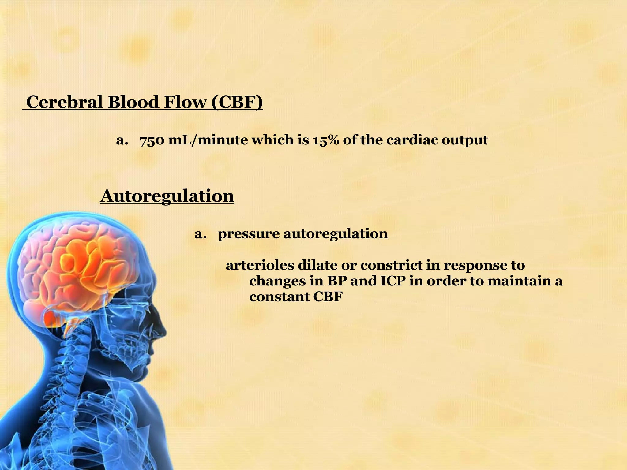 Cerebral Blood Flow (CBF) 750 mL/minute which is 15% of the cardiac output Autoregulation pressure autoregulation arterioles dilate or constrict in response to changes in BP and ICP in order to maintain a constant CBF 