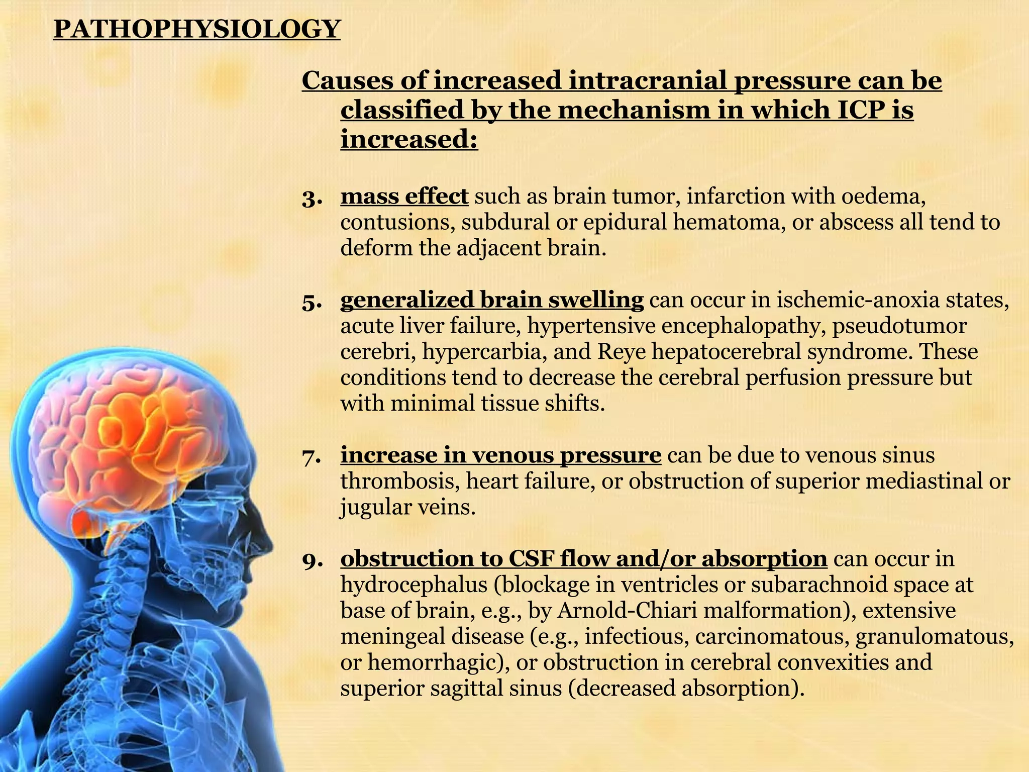 PATHOPHYSIOLOGY Causes of increased intracranial pressure can be classified by the mechanism in which ICP is increased: mass effect  such as brain tumor, infarction with oedema, contusions, subdural or epidural hematoma, or abscess all tend to deform the adjacent brain.  generalized brain swelling  can occur in ischemic-anoxia states, acute liver failure, hypertensive encephalopathy, pseudotumor cerebri, hypercarbia, and Reye hepatocerebral syndrome. These conditions tend to decrease the cerebral perfusion pressure but with minimal tissue shifts.  increase in venous pressure  can be due to venous sinus thrombosis, heart failure, or obstruction of superior mediastinal or jugular veins.  obstruction to CSF flow and/or absorption  can occur in hydrocephalus (blockage in ventricles or subarachnoid space at base of brain, e.g., by Arnold-Chiari malformation), extensive meningeal disease (e.g., infectious, carcinomatous, granulomatous, or hemorrhagic), or obstruction in cerebral convexities and superior sagittal sinus (decreased absorption).  