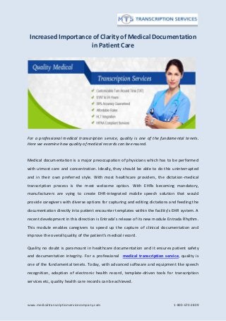 www.medicaltranscriptionservicecompany.com 1-800-670-2809
Increased Importance of Clarity of Medical Documentation
in Patient Care
For a professional medical transcription service, quality is one of the fundamental tenets.
Here we examine how quality of medical records can be ensured.
Medical documentation is a major preoccupation of physicians which has to be performed
with utmost care and concentration. Ideally, they should be able to do this uninterrupted
and in their own preferred style. With most healthcare providers, the dictation-medical
transcription process is the most welcome option. With EHRs becoming mandatory,
manufacturers are vying to create EHR-integrated mobile speech solution that would
provide caregivers with diverse options for capturing and editing dictations and feeding the
documentation directly into patient encounter templates within the facility’s EHR system. A
recent development in this direction is Entrada’s release of its new module Entrada Rhythm.
This module enables caregivers to speed up the capture of clinical documentation and
improve the overall quality of the patient’s medical record.
Quality no doubt is paramount in healthcare documentation and it ensures patient safety
and documentation integrity. For a professional medical transcription service, quality is
one of the fundamental tenets. Today, with advanced software and equipment like speech
recognition, adoption of electronic health record, template-driven tools for transcription
services etc, quality health care records can be achieved.
 