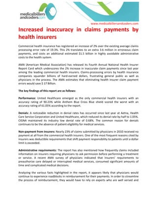 Increased inaccuracy in claims payments by health insurers<br />Commercial health insurance has registered an increase of 2% over the existing average claims processing error rate of 19.3%. This 2% translates to an extra 3.6 million in erroneous claim payments, and costs an additional estimated $1.5 billion in highly avoidable administrative costs to the health system. <br />AMA (American Medical Association) has released its Fourth Annual National Health Insurer Report Card which underscores the 2% increase in inaccurate claim payments since last year among the leading commercial health insurers. Claims-processing errors by health insurance companies squander billions of hard-earned dollars, frustrating general public as well as physicians in the process. The AMA estimates that eliminating health insurer claim payment errors would save $ 17 Billion. <br />The key findings of this report are as follows: <br />Performance: United Healthcare emerged as the only commercial health insurers with an accuracy rating of 90.23% while Anthem Blue Cross Blue shield scored the worst with an accuracy rating of 61.05% according to the report. <br />Denials: A noticeable reduction in denial rates has occurred since last year at Aetna, Health Care Service Corporation and United Healthcare, which reduced its denial rate by half to 1.05%. CIGNA maintained its industry low denial rate of 0.68%. The common reason for denials continues to be the absence of patient eligibility for medical services. <br />Non-payment from Insurers: Nearly 23% of claims submitted by physicians in 2010 received no payment at all from the commercial health insurers. One of the most frequent reasons cited by insurers was deductible requirements that shift payment responsibility to patients until a dollar limit is exceeded. <br />Administrative requirements: The report has also mentioned how frequently claims included information on insurers requiring physicians to ask permission before performing a treatment or service. A recent AMA survey of physicians indicated that insurers’ requirements to preauthorize care delayed or interrupted medical services, consumed significant amounts of time and complicated medical decisions. <br />Analyzing the various facts highlighted in the report, it appears likely that physicians would continue to experience roadblocks in reimbursement for their payments. In order to streamline the process of reimbursement, they would have to rely on experts who are well versed and experienced enough to pre-empt the loopholes and grey areas in the payer system and avoid falling prey to those. Physicians and healthcare organizations facing obstinate rates of non-payment and/or denials do not have to take it lying down; they can take the help of qualified professionals from medicalbillersandcoders.com to experience error-free claims filing to ensure a healthy reimbursement rate. <br />For more information visit: Atlanta Medical Billing, Chicago Medical Billing, Dallas Medical Billing<br />  <br /> Source: Medical Billing (http://www.medicalbillersandcodersblog.com/)Follow Us :<br />    <br />