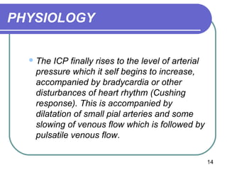 PHYSIOLOGY


   The ICP finally rises to the level of arterial
   pressure which it self begins to increase,
   accompanied by bradycardia or other
   disturbances of heart rhythm (Cushing
   response). This is accompanied by
   dilatation of small pial arteries and some
   slowing of venous flow which is followed by
   pulsatile venous flow.

                                                     14
 