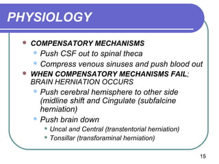 PHYSIOLOGY
    COMPENSATORY MECHANISMS
      PushCSF out to spinal theca
      Compress venous sinuses and push blood out
    WHEN COMPENSATORY MECHANISMS FAIL;
     BRAIN HERNIATION OCCURS
      Push  cerebral hemisphere to other side
       (midline shift and Cingulate (subfalcine
       herniation)
      Push brain down
         Uncal  and Central (transtentorial herniation)
         Tonsillar (transforaminal herniation)



                                                           15
 