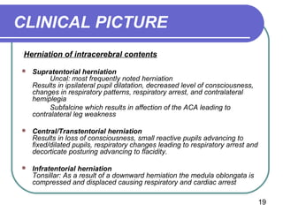 CLINICAL PICTURE
 Herniation of intracerebral contents

   Supratentorial herniation
          Uncal: most frequently noted herniation
    Results in ipsilateral pupil dilatation, decreased level of consciousness,
    changes in respiratory patterns, respiratory arrest, and contralateral
    hemiplegia
          Subfalcine which results in affection of the ACA leading to
    contralateral leg weakness

   Central/Transtentorial herniation
    Results in loss of consciousness, small reactive pupils advancing to
    fixed/dilated pupils, respiratory changes leading to respiratory arrest and
    decorticate posturing advancing to flacidity.

   Infratentorial herniation
    Tonsillar: As a result of a downward herniation the medula oblongata is
    compressed and displaced causing respiratory and cardiac arrest

                                                                                  19
 