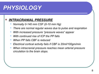 PHYSIOLOGY
   INTRACRANIAL PRESSURE
       Normally 0-140 mm CSF (0-10 mm Hg)
       There are normal regular waves due to pulse and respiration
       With increased pressure “pressure waves” appear
       With continued rise of ICP the PP falls
       When PP falls CBF is reduced
       Electrical cortical activity fails if CBF is 20ml/100gm/min
       When intracranial pressure reaches mean arterial pressure
        circulation to the brain stops.




                                                                      8
 