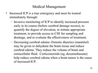 12
Medical Management
• Increased ICP is a true emergency and must be treated
immediately through:
– Invasive monitoring of ICP to identify increased pressure
early in its course (before cerebral damage occurs), to
quantify the degree of elevation, to initiate appropriate
treatment, to provide access to CSF for sampling and
drainage, and to evaluate the effectiveness of treatment.
– Decreasing cerebral edema: Osmotic diuretics (mannitol)
may be given to dehydrate the brain tissue and reduce
cerebral edema. They reduce the volume of brain and
extracellular fluid. Corticosteroids (eg, dexamethasone)
help reduce cerebral edema when a brain tumor is the cause
of increased ICP.
 