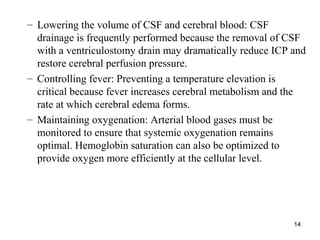 14
– Lowering the volume of CSF and cerebral blood: CSF
drainage is frequently performed because the removal of CSF
with a ventriculostomy drain may dramatically reduce ICP and
restore cerebral perfusion pressure.
– Controlling fever: Preventing a temperature elevation is
critical because fever increases cerebral metabolism and the
rate at which cerebral edema forms.
– Maintaining oxygenation: Arterial blood gases must be
monitored to ensure that systemic oxygenation remains
optimal. Hemoglobin saturation can also be optimized to
provide oxygen more efficiently at the cellular level.
 