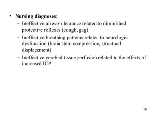 18
• Nursing diagnoses:
– Ineffective airway clearance related to diminished
protective reflexes (cough, gag)
– Ineffective breathing patterns related to neurologic
dysfunction (brain stem compression, structural
displacement)
– Ineffective cerebral tissue perfusion related to the effects of
increased ICP
 