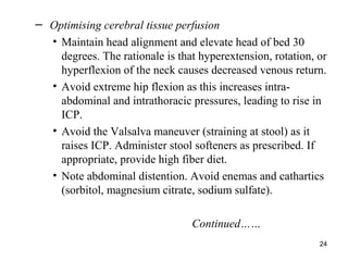 24
– Optimising cerebral tissue perfusion
• Maintain head alignment and elevate head of bed 30
degrees. The rationale is that hyperextension, rotation, or
hyperflexion of the neck causes decreased venous return.
• Avoid extreme hip flexion as this increases intra-
abdominal and intrathoracic pressures, leading to rise in
ICP.
• Avoid the Valsalva maneuver (straining at stool) as it
raises ICP. Administer stool softeners as prescribed. If
appropriate, provide high fiber diet.
• Note abdominal distention. Avoid enemas and cathartics
(sorbitol, magnesium citrate, sodium sulfate).
Continued……
 