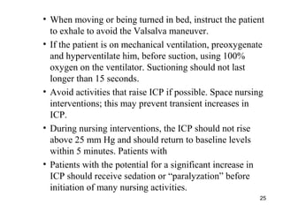 25
• When moving or being turned in bed, instruct the patient
to exhale to avoid the Valsalva maneuver.
• If the patient is on mechanical ventilation, preoxygenate
and hyperventilate him, before suction, using 100%
oxygen on the ventilator. Suctioning should not last
longer than 15 seconds.
• Avoid activities that raise ICP if possible. Space nursing
interventions; this may prevent transient increases in
ICP.
• During nursing interventions, the ICP should not rise
above 25 mm Hg and should return to baseline levels
within 5 minutes. Patients with
• Patients with the potential for a significant increase in
ICP should receive sedation or “paralyzation” before
initiation of many nursing activities.
 