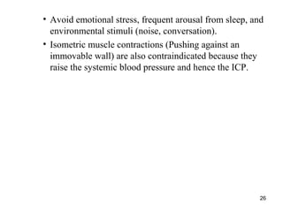 26
• Avoid emotional stress, frequent arousal from sleep, and
environmental stimuli (noise, conversation).
• Isometric muscle contractions (Pushing against an
immovable wall) are also contraindicated because they
raise the systemic blood pressure and hence the ICP.
 