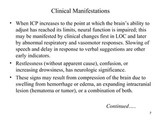 7
Clinical Manifestations
• When ICP increases to the point at which the brain’s ability to
adjust has reached its limits, neural function is impaired; this
may be manifested by clinical changes first in LOC and later
by abnormal respiratory and vasomotor responses. Slowing of
speech and delay in response to verbal suggestions are other
early indicators.
• Restlessness (without apparent cause), confusion, or
increasing drowsiness, has neurologic significance.
• These signs may result from compression of the brain due to
swelling from hemorrhage or edema, an expanding intracranial
lesion (hematoma or tumor), or a combination of both.
Continued…..
 