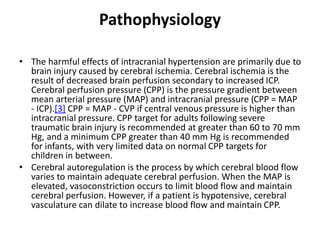 Pathophysiology
• The harmful effects of intracranial hypertension are primarily due to
brain injury caused by cerebral ischemia. Cerebral ischemia is the
result of decreased brain perfusion secondary to increased ICP.
Cerebral perfusion pressure (CPP) is the pressure gradient between
mean arterial pressure (MAP) and intracranial pressure (CPP = MAP
- ICP).[3] CPP = MAP - CVP if central venous pressure is higher than
intracranial pressure. CPP target for adults following severe
traumatic brain injury is recommended at greater than 60 to 70 mm
Hg, and a minimum CPP greater than 40 mm Hg is recommended
for infants, with very limited data on normal CPP targets for
children in between.
• Cerebral autoregulation is the process by which cerebral blood flow
varies to maintain adequate cerebral perfusion. When the MAP is
elevated, vasoconstriction occurs to limit blood flow and maintain
cerebral perfusion. However, if a patient is hypotensive, cerebral
vasculature can dilate to increase blood flow and maintain CPP.
 