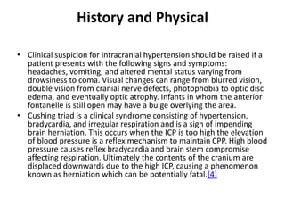 History and Physical
• Clinical suspicion for intracranial hypertension should be raised if a
patient presents with the following signs and symptoms:
headaches, vomiting, and altered mental status varying from
drowsiness to coma. Visual changes can range from blurred vision,
double vision from cranial nerve defects, photophobia to optic disc
edema, and eventually optic atrophy. Infants in whom the anterior
fontanelle is still open may have a bulge overlying the area.
• Cushing triad is a clinical syndrome consisting of hypertension,
bradycardia, and irregular respiration and is a sign of impending
brain herniation. This occurs when the ICP is too high the elevation
of blood pressure is a reflex mechanism to maintain CPP. High blood
pressure causes reflex bradycardia and brain stem compromise
affecting respiration. Ultimately the contents of the cranium are
displaced downwards due to the high ICP, causing a phenomenon
known as herniation which can be potentially fatal.[4]
 